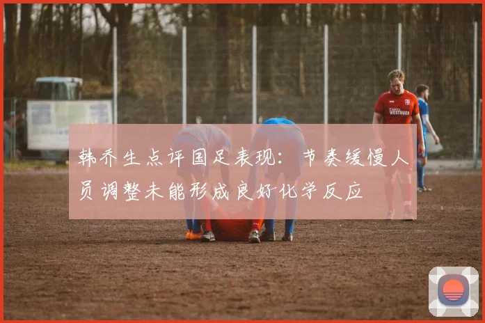 韩乔生点评国足表现：节奏缓慢人员调整未能形成良好化学反应