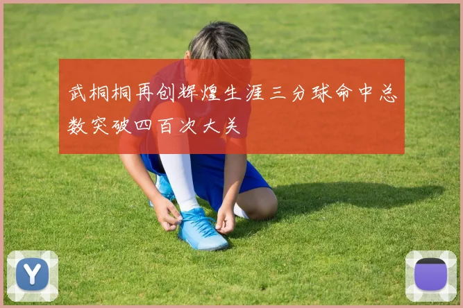 武桐桐再创辉煌生涯三分球命中总数突破四百次大关