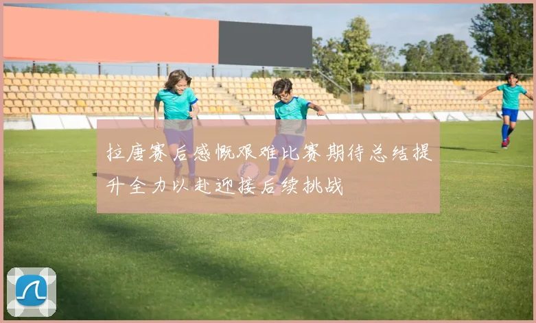 拉唐赛后感慨艰难比赛期待总结提升全力以赴迎接后续挑战