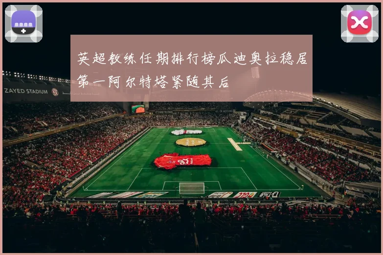 英超教练任期排行榜瓜迪奥拉稳居第一阿尔特塔紧随其后