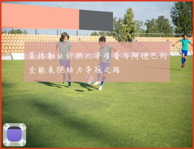 莱格勒分析热火字母哥与阿德巴约全能表现助力争冠之路