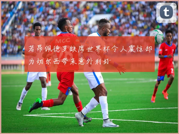 若昂佩德罗缺席世界杯令人震惊却为切尔西带来意外利好