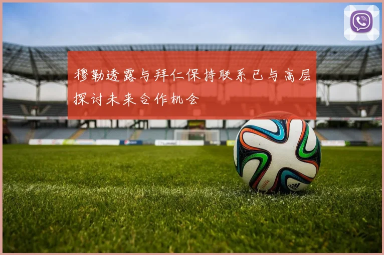 穆勒透露与拜仁保持联系已与高层探讨未来合作机会