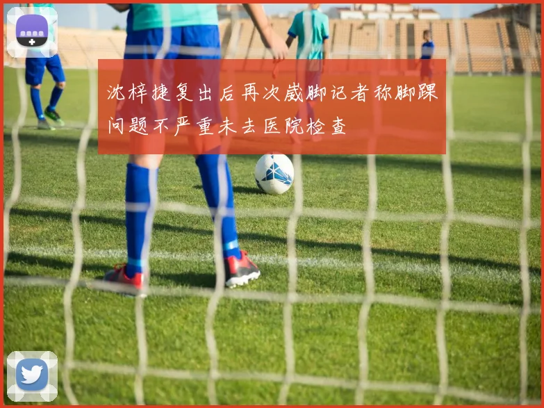 沈梓捷复出后再次崴脚记者称脚踝问题不严重未去医院检查