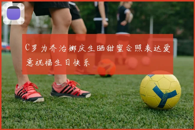 C罗为乔治娜庆生晒甜蜜合照表达爱意祝福生日快乐