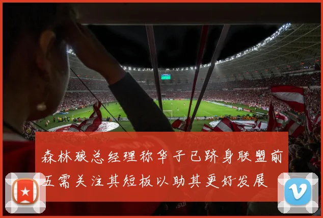 森林狼总经理称华子已跻身联盟前五需关注其短板以助其更好发展